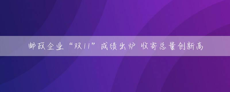 邮政企业“双11”成绩出炉 收寄总量创新高
